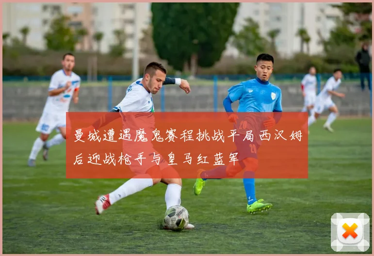 曼城遭遇魔鬼赛程挑战平局西汉姆后迎战枪手与皇马红蓝军
