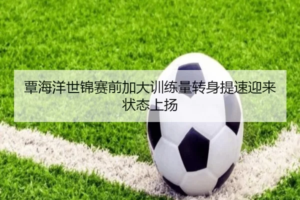 覃海洋世锦赛前加大训练量转身提速迎来状态上扬